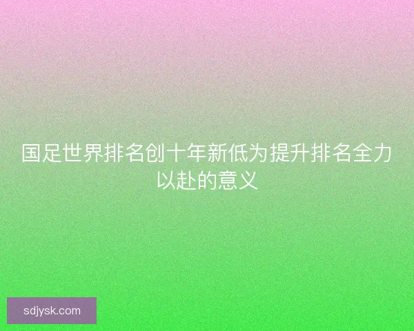 国足世界排名创十年新低为提升排名全力以赴的意义