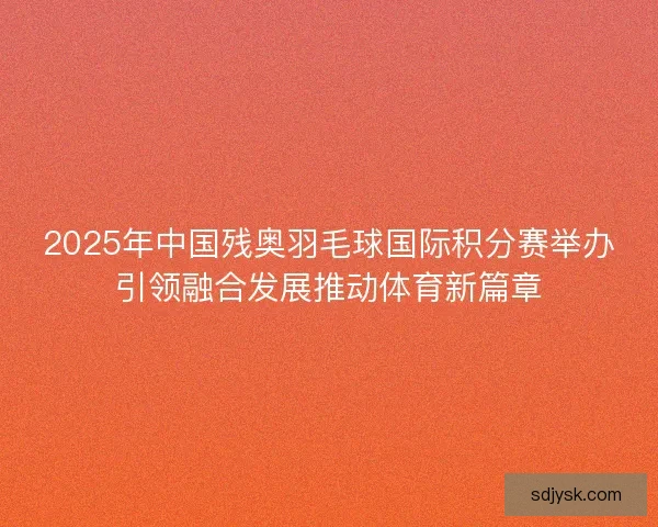 2025年中国残奥羽毛球国际积分赛举办引领融合发展推动体育新篇章