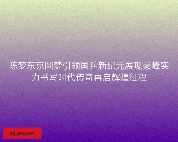 陈梦东京圆梦引领国乒新纪元展现巅峰实力书写时代传奇再启辉煌征程 陈梦东京圆梦引领国乒新纪元展现巅峰实力书写时代传奇再启辉煌征程