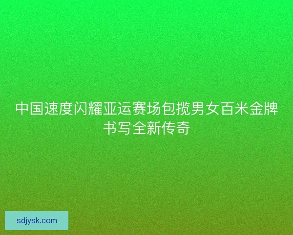 中国速度闪耀亚运赛场包揽男女百米金牌书写全新传奇