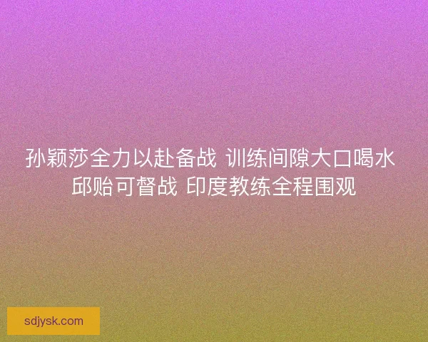 孙颖莎全力以赴备战 训练间隙大口喝水 邱贻可督战 印度教练全程围观