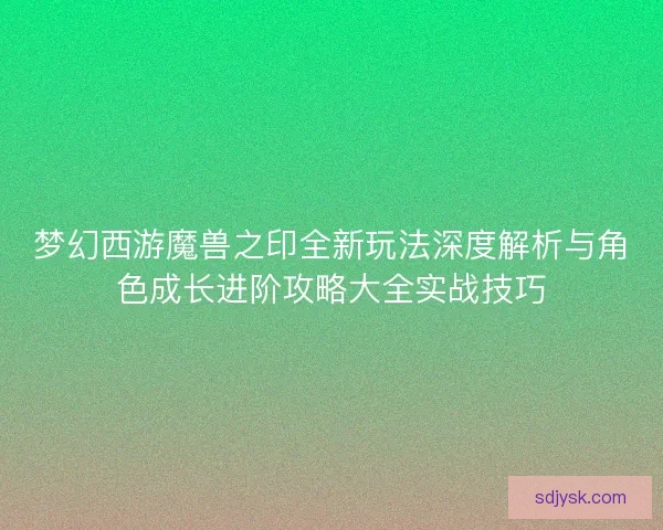 梦幻西游魔兽之印全新玩法深度解析与角色成长进阶攻略大全实战技巧