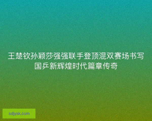 王楚钦孙颖莎强强联手登顶混双赛场书写国乒新辉煌时代篇章传奇