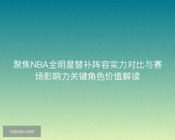 聚焦NBA全明星替补阵容实力对比与赛场影响力关键角色价值解读