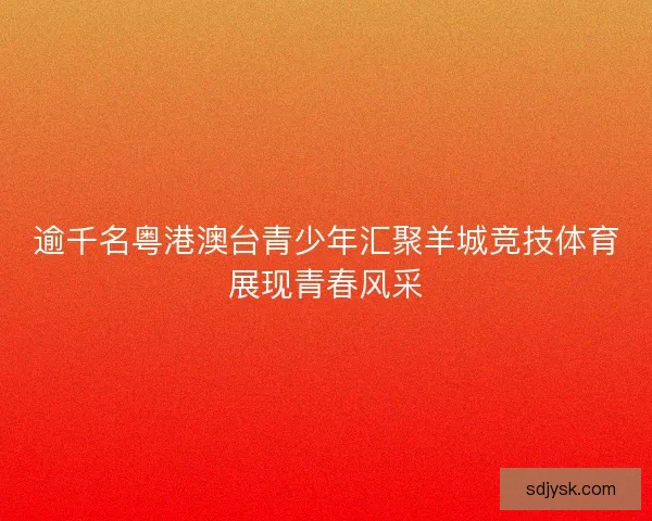 逾千名粤港澳台青少年汇聚羊城竞技体育展现青春风采 逾千名粤港澳台青少年汇聚羊城竞技体育展现青春风采