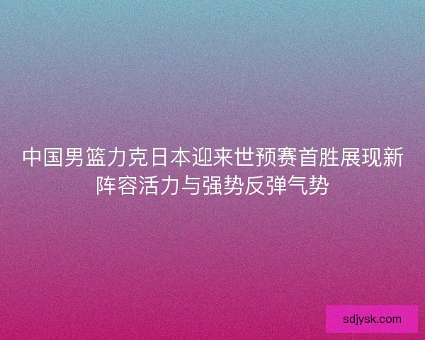 中国男篮力克日本迎来世预赛首胜展现新阵容活力与强势反弹气势