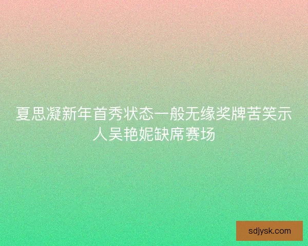 夏思凝新年首秀状态一般无缘奖牌苦笑示人吴艳妮缺席赛场