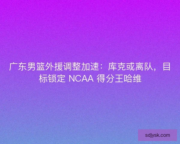 广东男篮外援调整加速：库克或离队，目标锁定 NCAA 得分王哈维