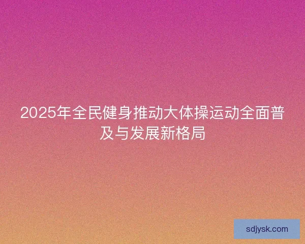 2025年全民健身推动大体操运动全面普及与发展新格局