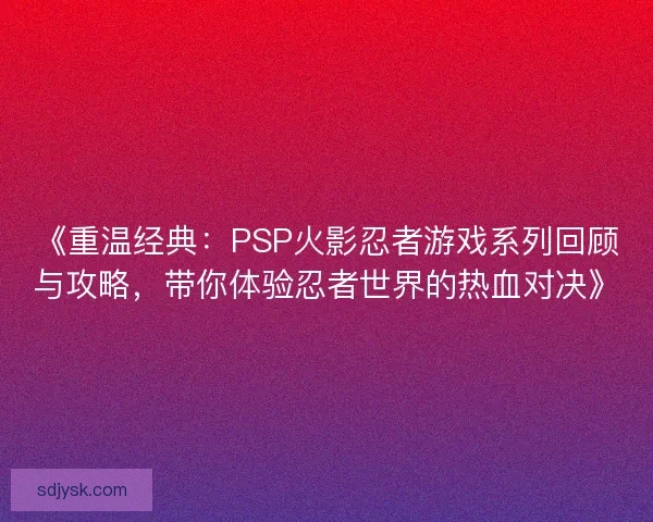 《重温经典：PSP火影忍者游戏系列回顾与攻略，带你体验忍者世界的热血对决》