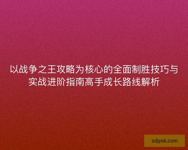 以战争之王攻略为核心的全面制胜技巧与实战进阶指南高手成长路线解析