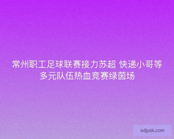 常州职工足球联赛接力苏超 快递小哥等多元队伍热血竞赛绿茵场