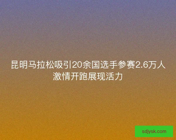 昆明马拉松吸引20余国选手参赛2.6万人激情开跑展现活力