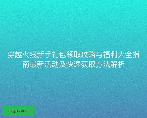 穿越火线新手礼包领取攻略与福利大全指南最新活动及快速获取方法解析