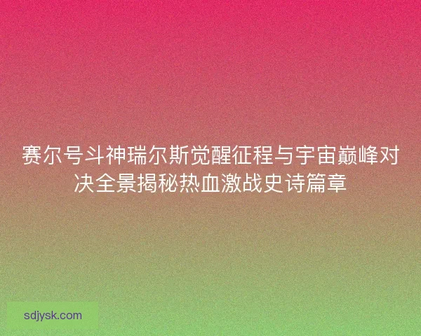 赛尔号斗神瑞尔斯觉醒征程与宇宙巅峰对决全景揭秘热血激战史诗篇章