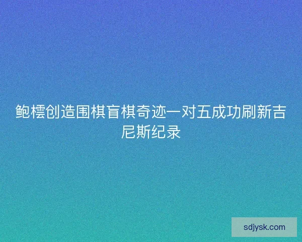 鲍橒创造围棋盲棋奇迹一对五成功刷新吉尼斯纪录 鲍橒创造围棋盲棋奇迹一对五成功刷新吉尼斯纪录