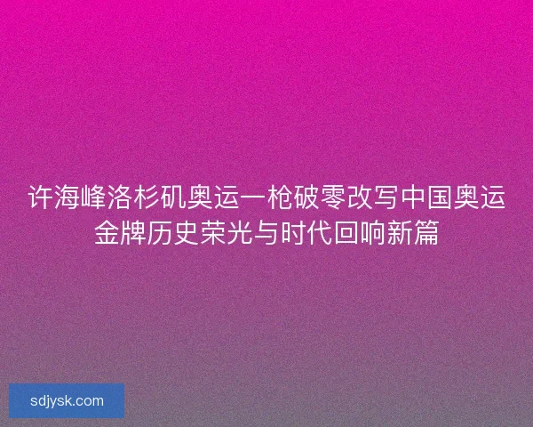 许海峰洛杉矶奥运一枪破零改写中国奥运金牌历史荣光与时代回响新篇 许海峰洛杉矶奥运一枪破零改写中国奥运金牌历史荣光与时代回响新篇