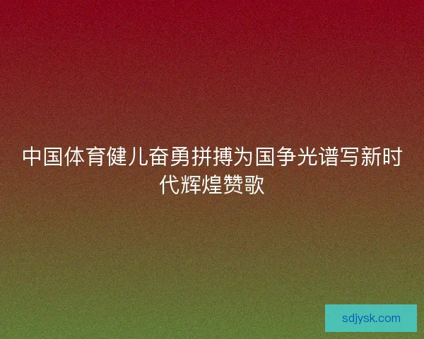 中国体育健儿奋勇拼搏为国争光谱写新时代辉煌赞歌 中国体育健儿奋勇拼搏为国争光谱写新时代辉煌赞歌
