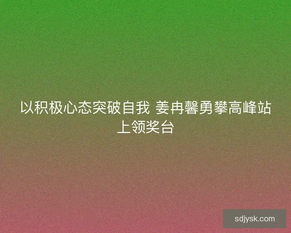 以积极心态突破自我 姜冉馨勇攀高峰站上领奖台 以积极心态突破自我 姜冉馨勇攀高峰站上领奖台