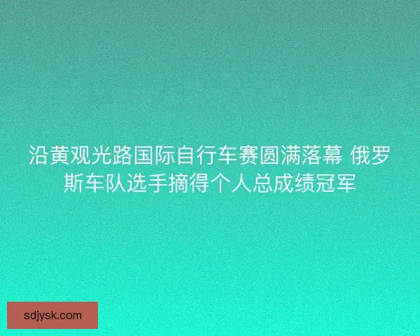 沿黄观光路国际自行车赛圆满落幕 俄罗斯车队选手摘得个人总成绩冠军