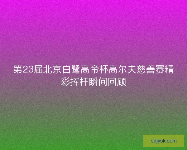 第23届北京白鹭高帝杯高尔夫慈善赛精彩挥杆瞬间回顾