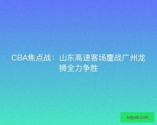 CBA焦点战：山东高速客场鏖战广州龙狮全力争胜