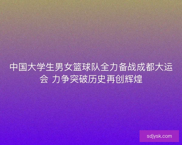 中国大学生男女篮球队全力备战成都大运会 力争突破历史再创辉煌