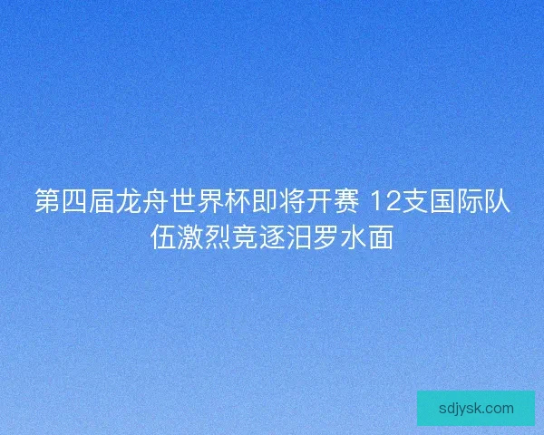 第四届龙舟世界杯即将开赛 12支国际队伍激烈竞逐汨罗水面