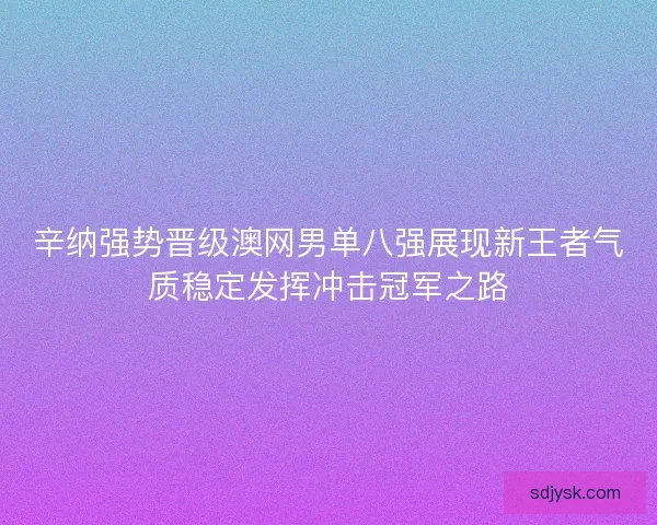辛纳强势晋级澳网男单八强展现新王者气质稳定发挥冲击冠军之路