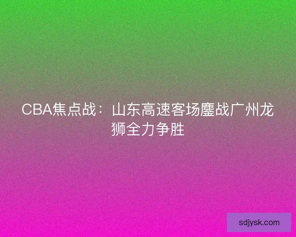 CBA焦点战：山东高速客场鏖战广州龙狮全力争胜