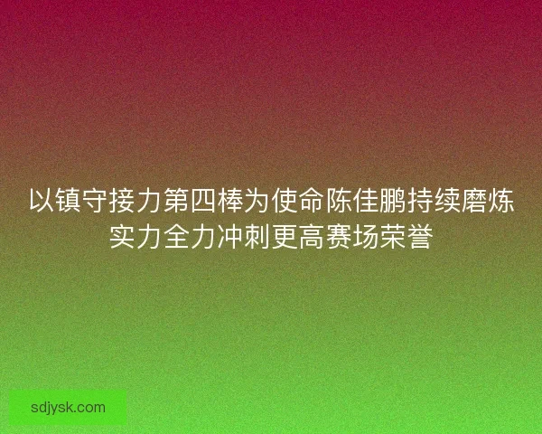 以镇守接力第四棒为使命陈佳鹏持续磨炼实力全力冲刺更高赛场荣誉