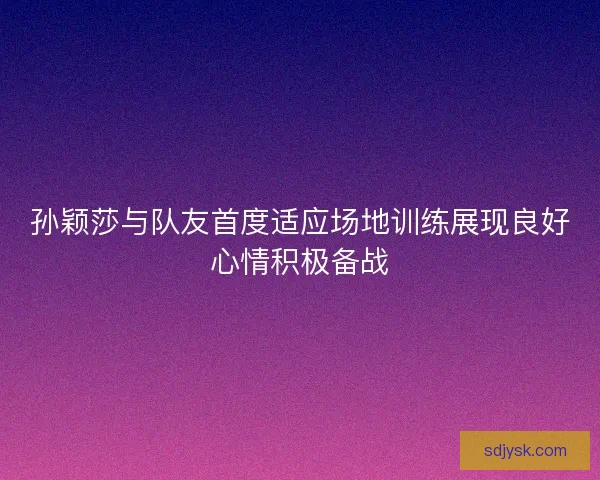 孙颖莎与队友首度适应场地训练展现良好心情积极备战