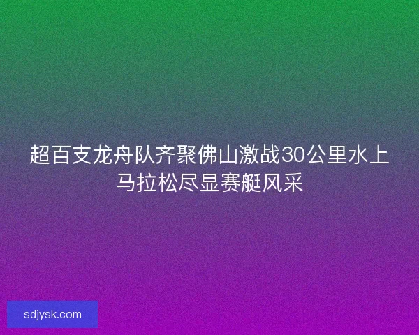 超百支龙舟队齐聚佛山激战30公里水上马拉松尽显赛艇风采