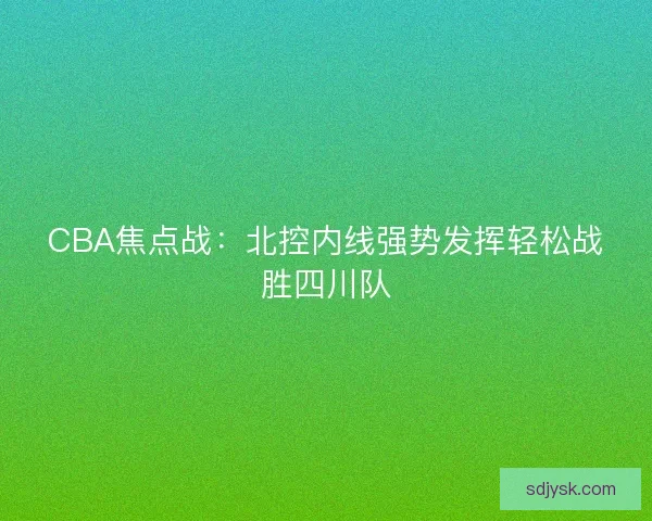 CBA焦点战:北控内线强势发挥轻松战胜四川队 CBA焦点战:北控内线强势发挥轻松战胜四川队