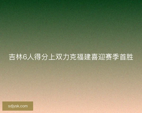 吉林6人得分上双力克福建喜迎赛季首胜 吉林6人得分上双力克福建喜迎赛季首胜