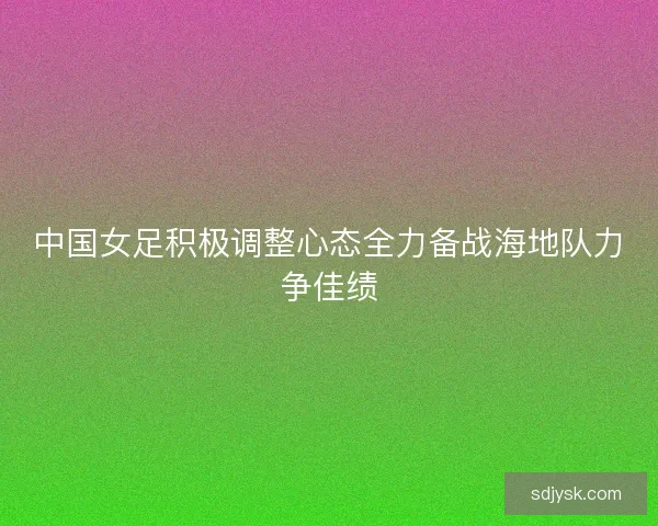 中国女足积极调整心态全力备战海地队力争佳绩