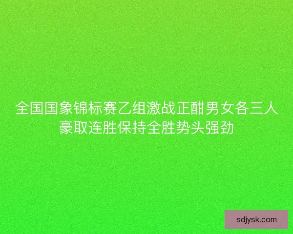 全国国象锦标赛乙组激战正酣男女各三人豪取连胜保持全胜势头强劲 全国国象锦标赛乙组激战正酣男女各三人豪取连胜保持全胜势头强劲