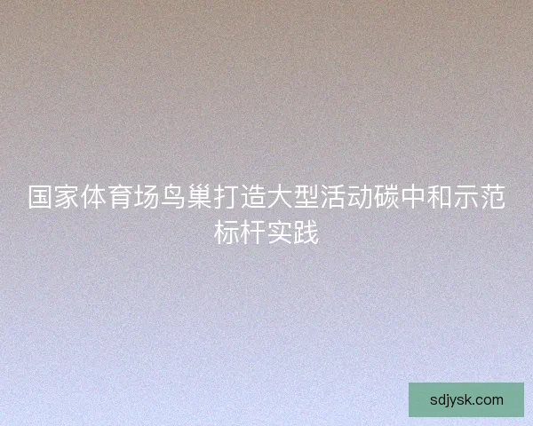 国家体育场鸟巢打造大型活动碳中和示范标杆实践
