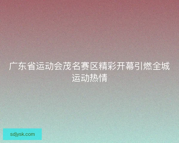 广东省运动会茂名赛区精彩开幕引燃全城运动热情